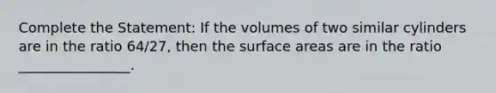 Complete the Statement: If the volumes of two similar cylinders are in the ratio 64/27, then the surface areas are in the ratio ________________.