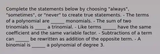 Complete the statements below by choosing "always", "sometimes", or "never" to create true statements. - The terms of a polynomial are ______ monomials. - The sum of two trinomials is _____ a trinomial. - Like terms ______ have the same coefficient and the same variable factor. - Subtractions of a term can ______ be rewritten as addition of the opposite term. - A binomial is ______ a polynomial of degree 3.