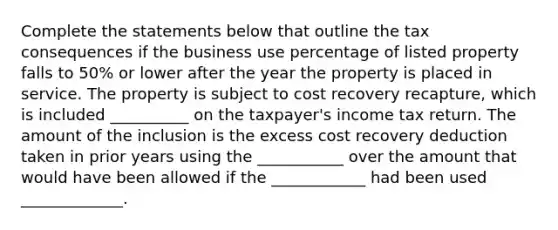 Complete the statements below that outline the tax consequences if the business use percentage of listed property falls to 50% or lower after the year the property is placed in service. The property is subject to cost recovery recapture, which is included __________ on the taxpayer's income tax return. The amount of the inclusion is the excess cost recovery deduction taken in prior years using the ___________ over the amount that would have been allowed if the ____________ had been used _____________.