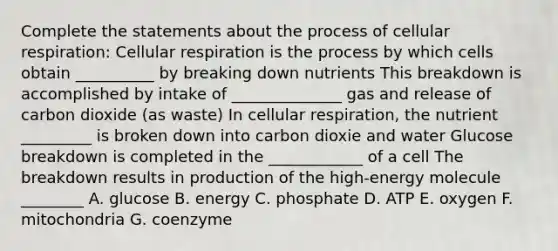 Complete the statements about the process of cellular respiration: Cellular respiration is the process by which cells obtain __________ by breaking down nutrients This breakdown is accomplished by intake of ______________ gas and release of carbon dioxide (as waste) In cellular respiration, the nutrient _________ is broken down into carbon dioxie and water Glucose breakdown is completed in the ____________ of a cell The breakdown results in production of the high-energy molecule ________ A. glucose B. energy C. phosphate D. ATP E. oxygen F. mitochondria G. coenzyme