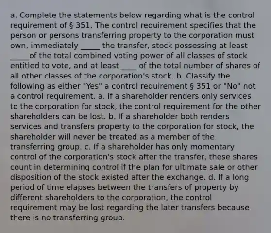 a. Complete the statements below regarding what is the control requirement of § 351. The control requirement specifies that the person or persons transferring property to the corporation must own, immediately _____ the transfer, stock possessing at least _____of the total combined voting power of all classes of stock entitled to vote, and at least ____ of the total number of shares of all other classes of the corporation's stock. b. Classify the following as either "Yes" a control requirement § 351 or "No" not a control requirement. a. If a shareholder renders only services to the corporation for stock, the control requirement for the other shareholders can be lost. b. If a shareholder both renders services and transfers property to the corporation for stock, the shareholder will never be treated as a member of the transferring group. c. If a shareholder has only momentary control of the corporation's stock after the transfer, these shares count in determining control if the plan for ultimate sale or other disposition of the stock existed after the exchange. d. If a long period of time elapses between the transfers of property by different shareholders to the corporation, the control requirement may be lost regarding the later transfers because there is no transferring group.