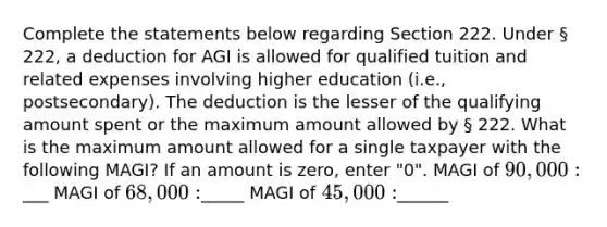 Complete the statements below regarding Section 222. Under § 222, a deduction for AGI is allowed for qualified tuition and related expenses involving higher education (i.e., postsecondary). The deduction is the lesser of the qualifying amount spent or the maximum amount allowed by § 222. What is the maximum amount allowed for a single taxpayer with the following MAGI? If an amount is zero, enter "0". MAGI of 90,000:___ MAGI of 68,000:_____ MAGI of 45,000:______