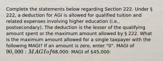 Complete the statements below regarding Section 222. Under § 222, a deduction for AGI is allowed for qualified tuition and related expenses involving higher education (i.e., postsecondary). The deduction is the lesser of the qualifying amount spent or the maximum amount allowed by § 222. What is the maximum amount allowed for a single taxpayer with the following MAGI? If an amount is zero, enter "0". MAGI of 90,000: MAGI of68,000: MAGI of 45,000: