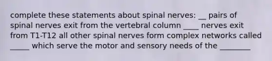 complete these statements about spinal nerves: __ pairs of spinal nerves exit from the vertebral column ____ nerves exit from T1-T12 all other spinal nerves form complex networks called _____ which serve the motor and sensory needs of the ________