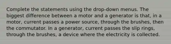 Complete the statements using the drop-down menus. The biggest difference between a motor and a generator is that, in a motor, current passes a power source, through the brushes, then the commutator. In a generator, current passes the slip rings, through the brushes, a device where the electricity is collected.