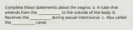 Complete these statements about the vagina. a. A tube that extends from the ____________ to the outside of the body. b. Receives the ___________ during sexual intercourse. c. Also called the ____________ canal.