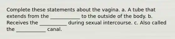 Complete these statements about the vagina. a. A tube that extends from the ____________ to the outside of the body. b. Receives the ___________ during sexual intercourse. c. Also called the ____________ canal.