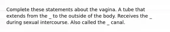 Complete these statements about the vagina. A tube that extends from the _ to the outside of the body. Receives the _ during sexual intercourse. Also called the _ canal.