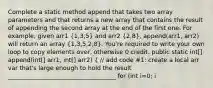 Complete a static method append that takes two array parameters and that returns a new array that contains the result of appending the second array at the end of the first one. For example, given arr1 (1,3,5) and arr2 (2,8), append(arr1, arr2) will return an array (1,3,5,2,8). You're required to write your own loop to copy elements over, otherwise 0 credit. public static int[] append(int[] arr1, int[] arr2) ( // add code #1: create a local arr var that's large enough to hold the result ____________________________________ for (int i=0; i<arr1.length; i++) arr[1] = arr1[i]; // add code #2 ) // end append