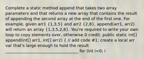 Complete a static method append that takes two array parameters and that returns a new array that contains the result of appending the second array at the end of the first one. For example, given arr1 (1,3,5) and arr2 (2,8), append(arr1, arr2) will return an array (1,3,5,2,8). You're required to write your own loop to copy elements over, otherwise 0 credit. public static int[] append(int[] arr1, int[] arr2) ( // add code #1: create a local arr var that's large enough to hold the result ____________________________________ for (int i=0; i<arr1.length; i++) arr[1] = arr1[i]; // add code #2 ) // end append