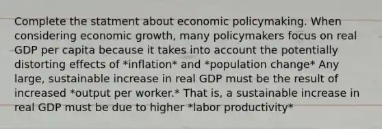 Complete the statment about economic policymaking. When considering economic growth, many policymakers focus on real GDP per capita because it takes into account the potentially distorting effects of *inflation* and *population change* Any large, sustainable increase in real GDP must be the result of increased *output per worker.* That is, a sustainable increase in real GDP must be due to higher *labor productivity*