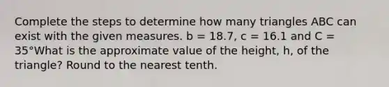 Complete the steps to determine how many triangles ABC can exist with the given measures. b = 18.7, c = 16.1 and C = 35°What is the approximate value of the height, h, of the triangle? Round to the nearest tenth.