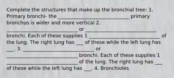 Complete the structures that make up the bronchial tree: 1. Primary bronchi- the _____________________________ primary bronchus is wider and more vertical 2. _____________________________ or _____________________________ bronchi. Each of these supplies 1 _____________________________ of the lung. The right lung has ___ of these while the left lung has ___. 3. _____________________________ or _____________________________ bronchi. Each of these supplies 1 _____________________________ of the lung. The right lung has ___ of these while the left lung has ___. 4. Bronchioles