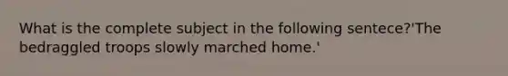 What is the complete subject in the following sentece?'The bedraggled troops slowly marched home.'