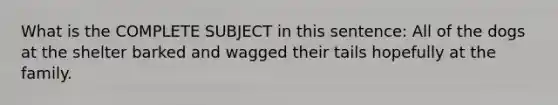 What is the COMPLETE SUBJECT in this sentence: All of the dogs at the shelter barked and wagged their tails hopefully at the family.