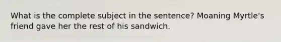 What is the complete subject in the sentence? Moaning Myrtle's friend gave her the rest of his sandwich.