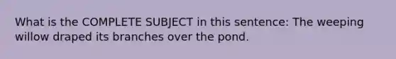 What is the COMPLETE SUBJECT in this sentence: The weeping willow draped its branches over the pond.