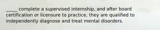 _____ complete a supervised internship, and after board certification or licensure to practice, they are qualified to independently diagnose and treat mental disorders.