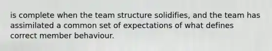 is complete when the team structure solidifies, and the team has assimilated a common set of expectations of what defines correct member behaviour.