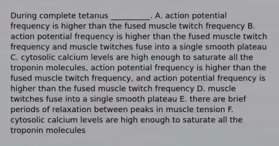 During complete tetanus __________. A. action potential frequency is higher than the fused muscle twitch frequency B. action potential frequency is higher than the fused muscle twitch frequency and muscle twitches fuse into a single smooth plateau C. cytosolic calcium levels are high enough to saturate all the troponin molecules, action potential frequency is higher than the fused muscle twitch frequency, and action potential frequency is higher than the fused muscle twitch frequency D. muscle twitches fuse into a single smooth plateau E. there are brief periods of relaxation between peaks in muscle tension F. cytosolic calcium levels are high enough to saturate all the troponin molecules