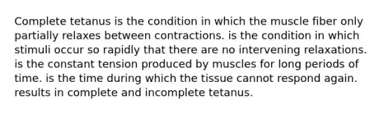 Complete tetanus is the condition in which the muscle fiber only partially relaxes between contractions. is the condition in which stimuli occur so rapidly that there are no intervening relaxations. is the constant tension produced by muscles for long periods of time. is the time during which the tissue cannot respond again. results in complete and incomplete tetanus.