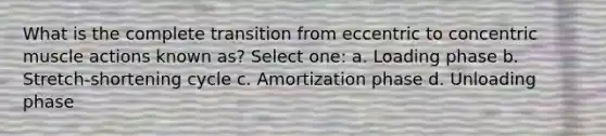 What is the complete transition from eccentric to concentric muscle actions known as? Select one: a. Loading phase b. Stretch-shortening cycle c. Amortization phase d. Unloading phase