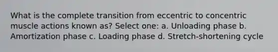 What is the complete transition from eccentric to concentric muscle actions known as? Select one: a. Unloading phase b. Amortization phase c. Loading phase d. Stretch-shortening cycle