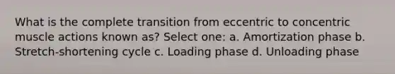 What is the complete transition from eccentric to concentric muscle actions known as? Select one: a. Amortization phase b. Stretch-shortening cycle c. Loading phase d. Unloading phase