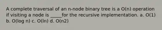 A complete traversal of an n-node binary tree is a O(n) operation if visiting a node is _____for the recursive implementation. a. O(1) b. O(log n) c. O(ln) d. O(n2)