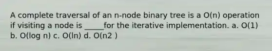 A complete traversal of an n-node binary tree is a O(n) operation if visiting a node is _____for the iterative implementation. a. O(1) b. O(log n) c. O(ln) d. O(n2 )