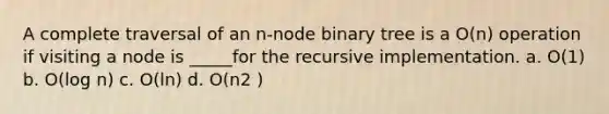 A complete traversal of an n-node binary tree is a O(n) operation if visiting a node is _____for the recursive implementation. a. O(1) b. O(log n) c. O(ln) d. O(n2 )