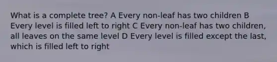 What is a complete tree? A Every non-leaf has two children B Every level is filled left to right C Every non-leaf has two children, all leaves on the same level D Every level is filled except the last, which is filled left to right