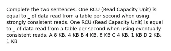 Complete the two sentences. One RCU (Read Capacity Unit) is equal to _ of data read from a table per second when using strongly consistent reads. One RCU (Read Capacity Unit) is equal to _ of data read from a table per second when using eventually consistent reads. A 8 KB, 4 KB B 4 KB, 8 KB C 4 KB, 1 KB D 2 KB, 1 KB