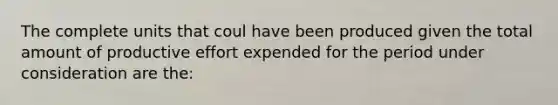 The complete units that coul have been produced given the total amount of productive effort expended for the period under consideration are the: