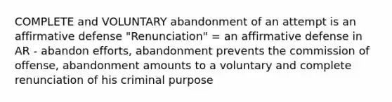 COMPLETE and VOLUNTARY abandonment of an attempt is an affirmative defense "Renunciation" = an affirmative defense in AR - abandon efforts, abandonment prevents the commission of offense, abandonment amounts to a voluntary and complete renunciation of his criminal purpose