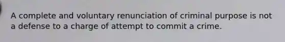 A complete and voluntary renunciation of criminal purpose is not a defense to a charge of attempt to commit a crime.