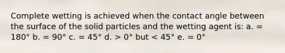 Complete wetting is achieved when the contact angle between the surface of the solid particles and the wetting agent is: a. = 180° b. = 90° c. = 45° d. > 0° but < 45° e. = 0°