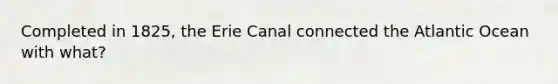 Completed in 1825, the Erie Canal connected the Atlantic Ocean with what?