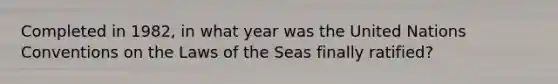 Completed in 1982, in what year was the United Nations Conventions on the Laws of the Seas finally ratified?