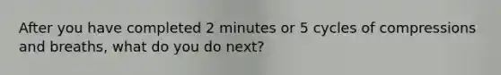 After you have completed 2 minutes or 5 cycles of compressions and breaths, what do you do next?