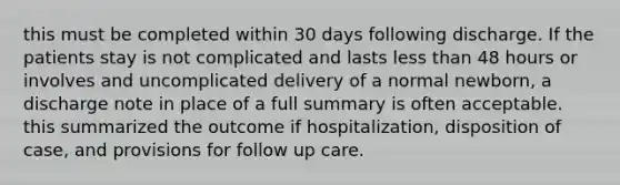 this must be completed within 30 days following discharge. If the patients stay is not complicated and lasts less than 48 hours or involves and uncomplicated delivery of a normal newborn, a discharge note in place of a full summary is often acceptable. this summarized the outcome if hospitalization, disposition of case, and provisions for follow up care.