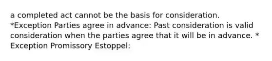 a completed act cannot be the basis for consideration. *Exception Parties agree in advance: Past consideration is valid consideration when the parties agree that it will be in advance. * Exception Promissory Estoppel: