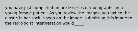 you have just completed an ankle series of radiographs on a young female patient. As you review the images, you notice the elastic in her sock is seen on the image. submitting this image to the radiologist interpretation would_____