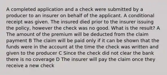 A completed application and a check were submitted by a producer to an insurer on behalf of the applicant. A conditional receipt was given. The insured died prior to the insurer issuing the policy, however the check was no good. What is the result? A The amount of the premium will be deducted from the claim payment B The claim will be paid only if it can be shown that the funds were in the account at the time the check was written and given to the producer C Since the check did not clear the bank there is no coverage D The insurer will pay the claim once they receive a new check