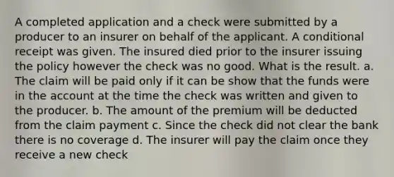 A completed application and a check were submitted by a producer to an insurer on behalf of the applicant. A conditional receipt was given. The insured died prior to the insurer issuing the policy however the check was no good. What is the result. a. The claim will be paid only if it can be show that the funds were in the account at the time the check was written and given to the producer. b. The amount of the premium will be deducted from the claim payment c. Since the check did not clear the bank there is no coverage d. The insurer will pay the claim once they receive a new check