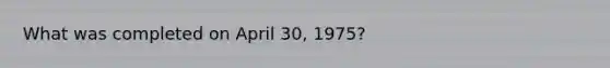 What was completed on April 30, 1975?