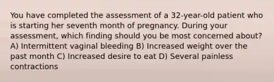 You have completed the assessment of a 32-year-old patient who is starting her seventh month of pregnancy. During your assessment, which finding should you be most concerned about? A) Intermittent vaginal bleeding B) Increased weight over the past month C) Increased desire to eat D) Several painless contractions