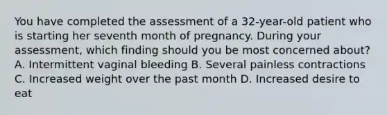 You have completed the assessment of a​ 32-year-old patient who is starting her seventh month of pregnancy. During your​ assessment, which finding should you be most concerned​ about? A. Intermittent vaginal bleeding B. Several painless contractions C. Increased weight over the past month D. Increased desire to eat