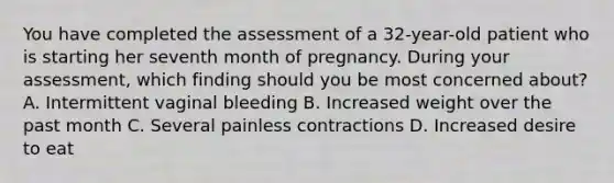 You have completed the assessment of a​ 32-year-old patient who is starting her seventh month of pregnancy. During your​ assessment, which finding should you be most concerned​ about? A. Intermittent vaginal bleeding B. Increased weight over the past month C. Several painless contractions D. Increased desire to eat