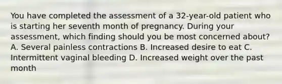 You have completed the assessment of a​ 32-year-old patient who is starting her seventh month of pregnancy. During your​ assessment, which finding should you be most concerned​ about? A. Several painless contractions B. Increased desire to eat C. Intermittent vaginal bleeding D. Increased weight over the past month